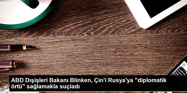 ABD Dışişleri Bakanı Blinken, Çin’i Rusya’ya “diplomatik örtü” sağlamakla suçladı